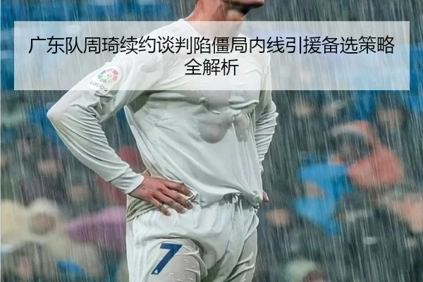 广东队周琦续约谈判陷僵局内线引援备选策略全解析